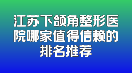江苏下颌角整形医院哪家值得信赖的排名推荐
