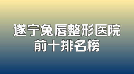 遂宁兔唇整形医院前十排名榜
