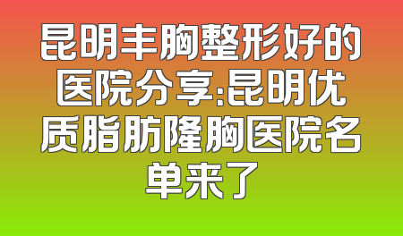 昆明丰胸整形好的医院分享：昆明优质脂肪隆胸医院名单来了