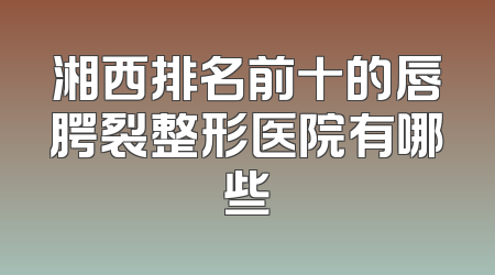 湘西排名前十的唇腭裂整形医院有哪些