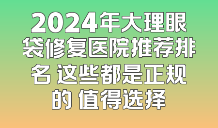 2024年大理眼袋修复医院推荐排名 这些都是正规的 值得选择