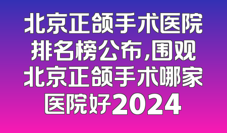 北京正颌手术医院排名榜公布，围观北京正颌手术哪家医院好2024