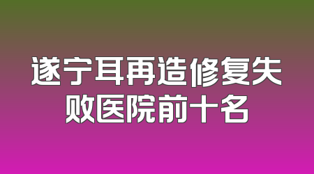 遂宁耳再造修复失败医院前十名