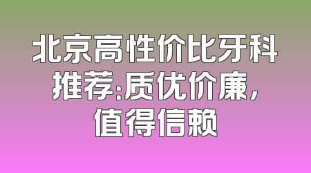 北京高性价比牙科推荐：质优价廉，值得信赖