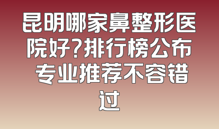 昆明哪家鼻整形医院好？排行榜公布 专业推荐不容错过