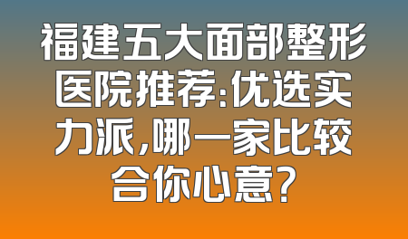 福建五大面部整形医院推荐：优选实力派，哪一家比较合你心意？