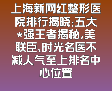 上海新网红整形医院排行揭晓：五大*强王者揭秘，美联臣、时光名医不减人气至上排名中心位置