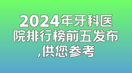2024年牙科医院排行榜前五发布，供您参考