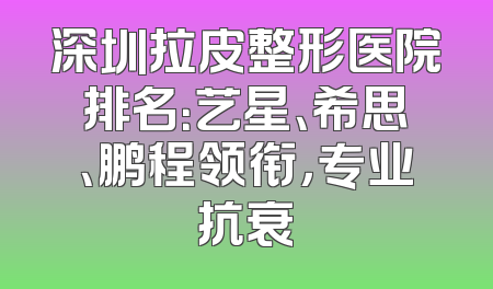 深圳拉皮整形医院排名：艺星、希思、鹏程领衔，专业抗衰
