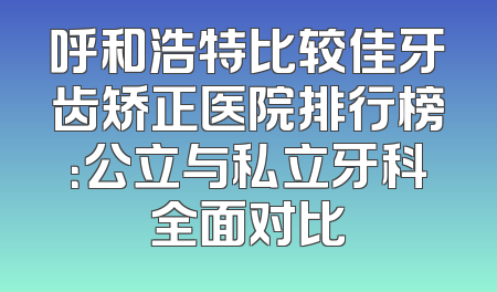 呼和浩特比较佳牙齿矫正医院排行榜：公立与私立牙科全面对比