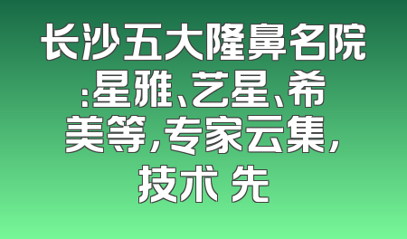 长沙五大隆鼻名院：星雅、艺星、希美等，专家云集，技术領先