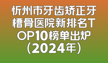忻州市牙齿矫正牙槽骨医院新排名TOP10榜单出炉（2024年）