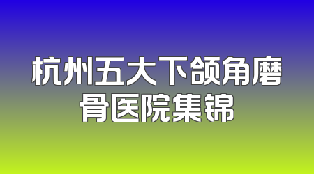 杭州五大下颌角磨骨医院集锦