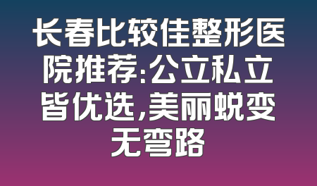 长春比较佳整形医院推荐：公立私立皆优选，美丽蜕变无弯路