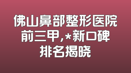 佛山鼻部整形医院前三甲，*新口碑排名揭晓