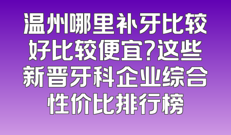 温州哪里补牙比较好比较便宜？这些新晋牙科企业综合性价比排行榜