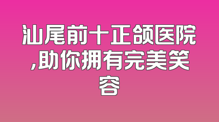 汕尾前十正颌医院，助你拥有完美笑容