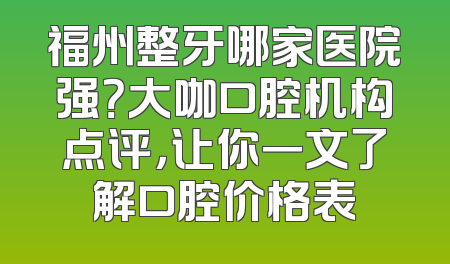 福州整牙哪家医院强？大咖口腔机构点评，让你一文了解口腔价格表