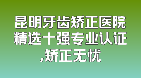 昆明牙齿矫正医院精选十强专业认证，矫正无忧