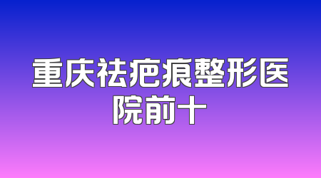 重庆祛疤痕整形医院前十