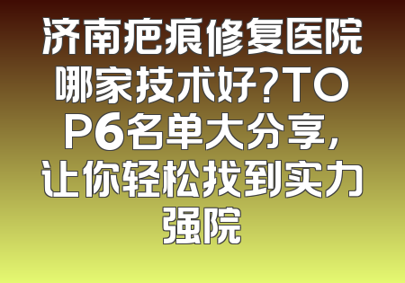 济南疤痕修复医院哪家技术好？TOP6名单大分享，让你轻松找到实力强院