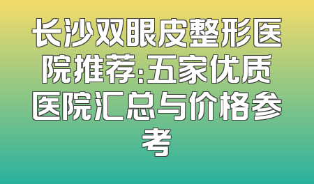 长沙双眼皮整形医院推荐：五家优质医院汇总与价格参考