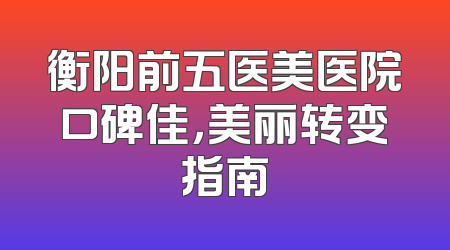 衡阳前五医美医院口碑佳，美丽转变指南