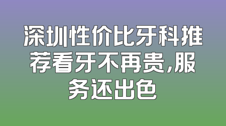 深圳性价比牙科推荐看牙不再贵，服务还出色