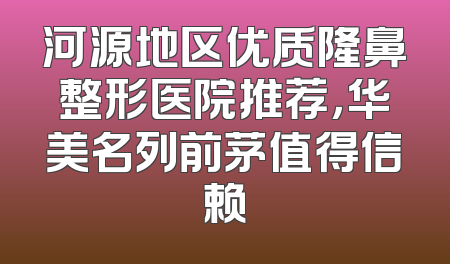 河源地区优质隆鼻整形医院推荐，华美名列前茅值得信赖