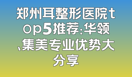 郑州耳整形医院top5推荐：华领、集美专业优势大分享
