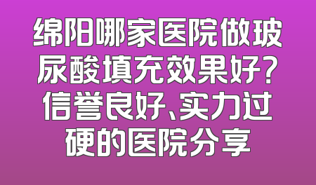 绵阳哪家医院做玻尿酸填充效果好？信誉良好、实力过硬的医院分享