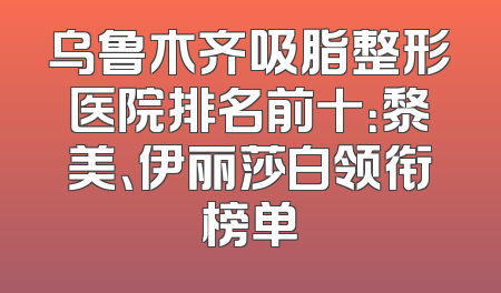 乌鲁木齐吸脂整形医院排名前十：黎美、伊丽莎白领衔榜单