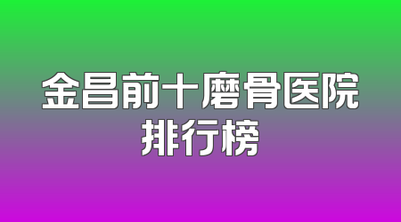 金昌前十磨骨医院排行榜