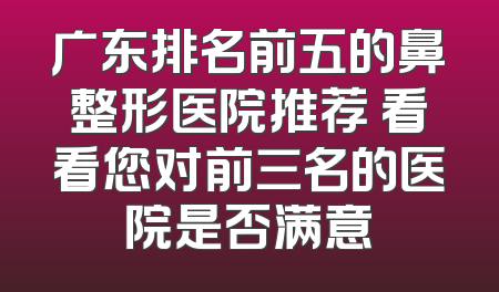 广东排名前五的鼻整形医院推荐 看看您对前三名的医院是否满意