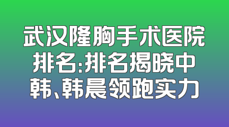 武汉隆胸手术医院排名：排名揭晓中韩、韩晨领跑实力