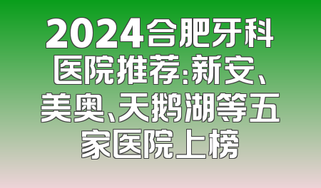 2024合肥牙科医院推荐：新安、美奥、天鹅湖等五家医院上榜