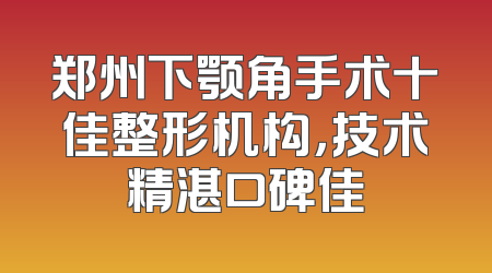 郑州下颚角手术十佳整形机构，技术精湛口碑佳