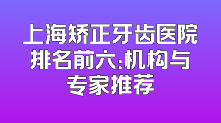 上海矫正牙齿医院排名前六：机构与专家推荐