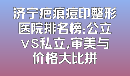 济宁疤痕痘印整形医院排名榜：公立vs私立，审美与价格大比拼