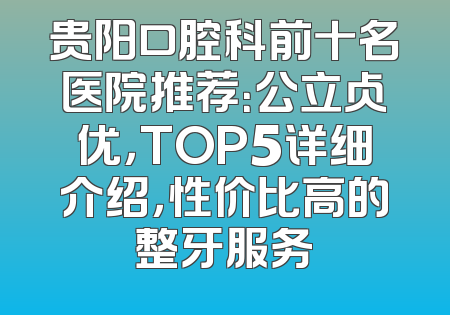 贵阳口腔科前十名医院推荐：公立占优，TOP5详细介绍，性价比高的整牙服务