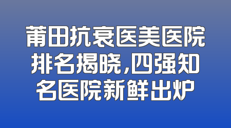 莆田抗衰医美医院排名揭晓，四强知名医院新鲜出炉