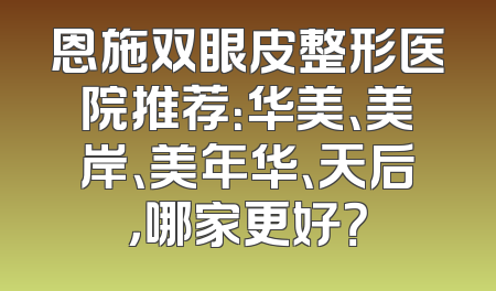 恩施双眼皮整形医院推荐：华美、美岸、美年华、天后，哪家更好？