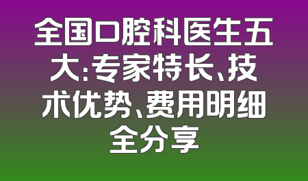 全国口腔科医生五大：专家特长、技术优势、费用明细全分享