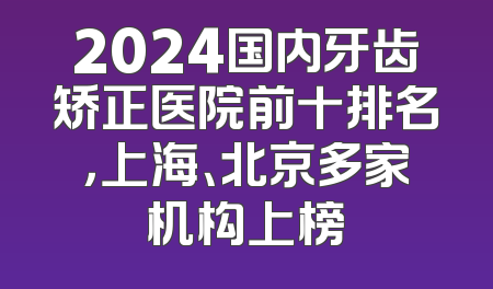 2024国内牙齿矫正医院前十排名，上海、北京多家机构上榜