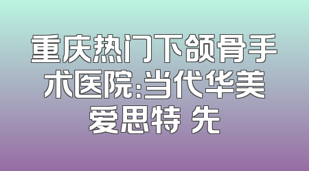 重庆热门下颌骨手术医院：当代华美爱思特領先