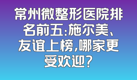 常州微整形医院排名前五：施尔美、友谊上榜，哪家更受欢迎？