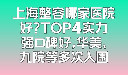 上海整容哪家医院好？TOP4实力强口碑好，华美、九院等多次入围