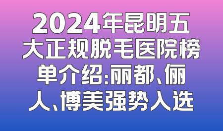 2024年昆明五大正规脱毛医院榜单介绍：丽都、俪人、博美强势入选