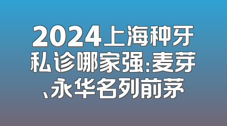 2024上海种牙私诊哪家强：麦芽、永华名列前茅