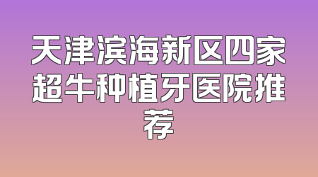 天津滨海新区四家超牛种植牙医院推荐